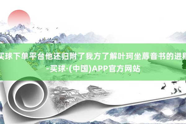 买球下单平台他还归附了我方了解叶珂坐蓐音书的进程-买球·(中国)APP官方网站