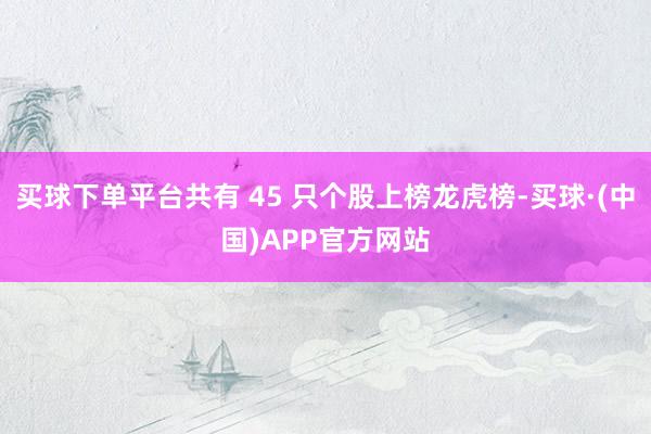 买球下单平台共有 45 只个股上榜龙虎榜-买球·(中国)APP官方网站