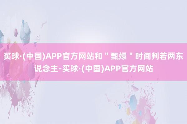 买球·(中国)APP官方网站和＂甄嬛＂时间判若两东说念主-买球·(中国)APP官方网站