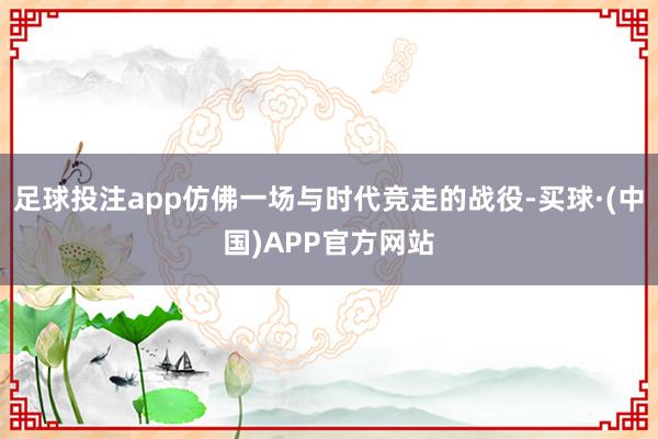 足球投注app仿佛一场与时代竞走的战役-买球·(中国)APP官方网站