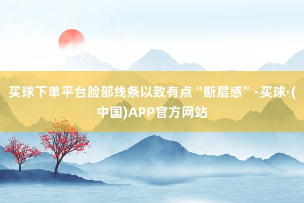买球下单平台脸部线条以致有点“断层感”-买球·(中国)APP官方网站