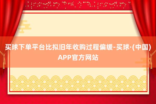 买球下单平台比拟旧年收购过程偏缓-买球·(中国)APP官方网站