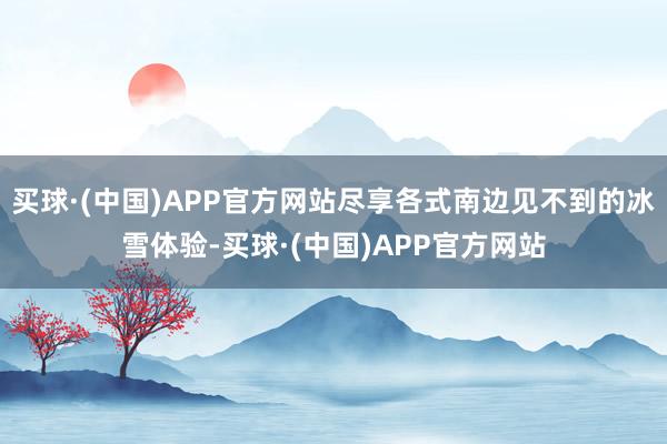 买球·(中国)APP官方网站尽享各式南边见不到的冰雪体验-买球·(中国)APP官方网站