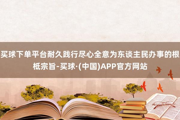 买球下单平台耐久践行尽心全意为东谈主民办事的根柢宗旨-买球·(中国)APP官方网站
