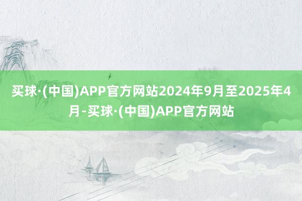 买球·(中国)APP官方网站2024年9月至2025年4月-买球·(中国)APP官方网站