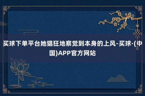 买球下单平台她猖狂地察觉到本身的上风-买球·(中国)APP官方网站