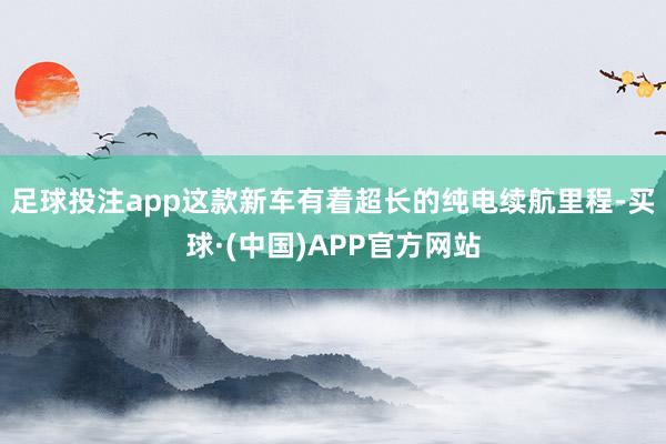 足球投注app这款新车有着超长的纯电续航里程-买球·(中国)APP官方网站
