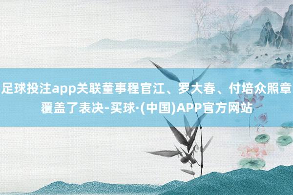 足球投注app关联董事程官江、罗大春、付培众照章覆盖了表决-买球·(中国)APP官方网站