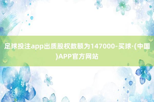足球投注app出质股权数额为147000-买球·(中国)APP官方网站