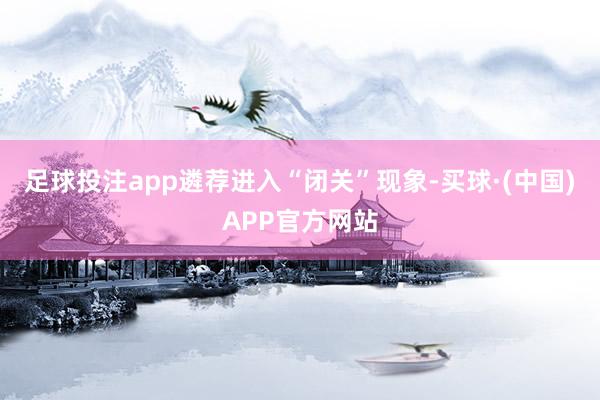 足球投注app遴荐进入“闭关”现象-买球·(中国)APP官方网站