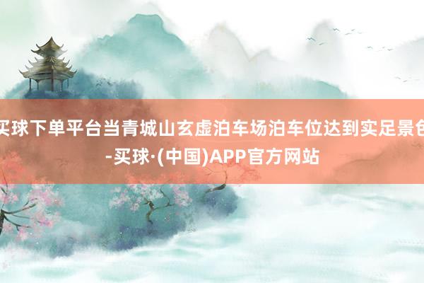 买球下单平台当青城山玄虚泊车场泊车位达到实足景色-买球·(中国)APP官方网站