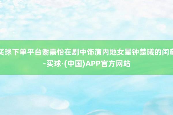 买球下单平台谢嘉怡在剧中饰演内地女星钟楚曦的闰蜜-买球·(中国)APP官方网站