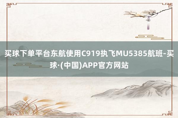 买球下单平台东航使用C919执飞MU5385航班-买球·(中国)APP官方网站