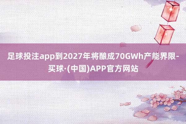 足球投注app到2027年将酿成70GWh产能界限-买球·(中国)APP官方网站