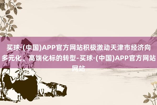 买球·(中国)APP官方网站积极激动天津市经济向多元化、高端化标的转型-买球·(中国)APP官方网站