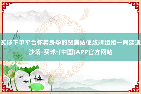 买球下单平台怀着身孕的贺满姑便奴婢姐姐一同建造沙场-买球·(中国)APP官方网站