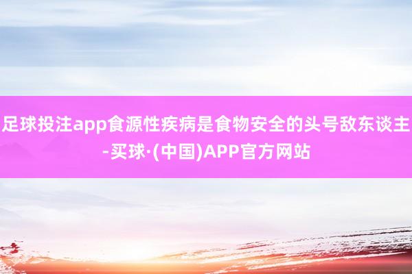 足球投注app食源性疾病是食物安全的头号敌东谈主-买球·(中国)APP官方网站
