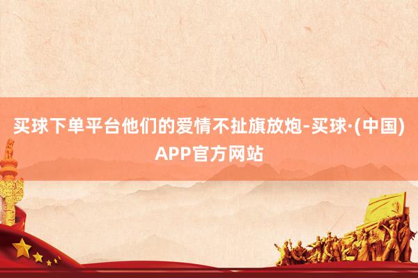 买球下单平台他们的爱情不扯旗放炮-买球·(中国)APP官方网站