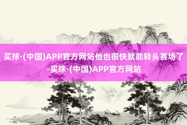 买球·(中国)APP官方网站他也很快就能转头赛场了-买球·(中国)APP官方网站