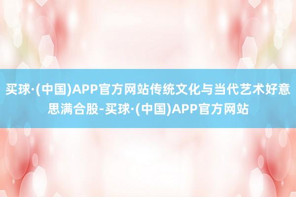 买球·(中国)APP官方网站传统文化与当代艺术好意思满合股-买球·(中国)APP官方网站