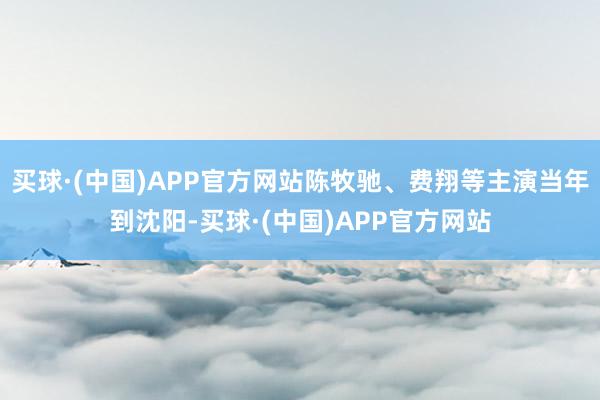 买球·(中国)APP官方网站陈牧驰、费翔等主演当年到沈阳-买球·(中国)APP官方网站