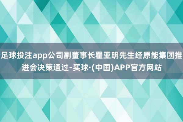 足球投注app公司副董事长瞿亚明先生经原能集团推进会决策通过-买球·(中国)APP官方网站