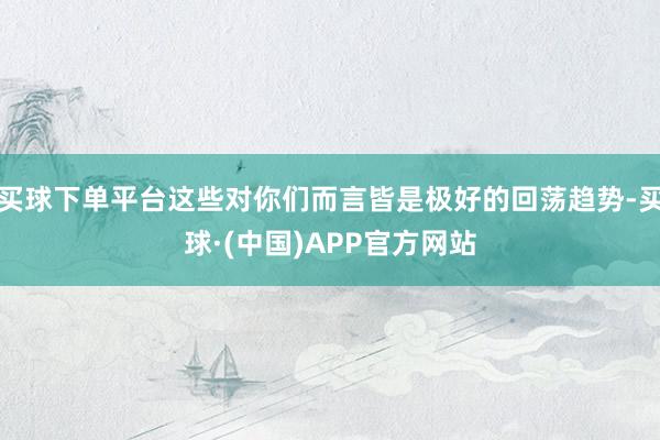 买球下单平台这些对你们而言皆是极好的回荡趋势-买球·(中国)APP官方网站