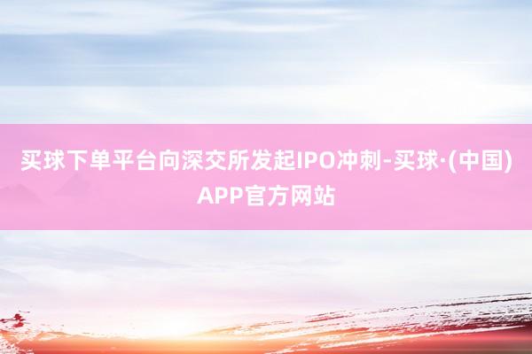 买球下单平台向深交所发起IPO冲刺-买球·(中国)APP官方网站