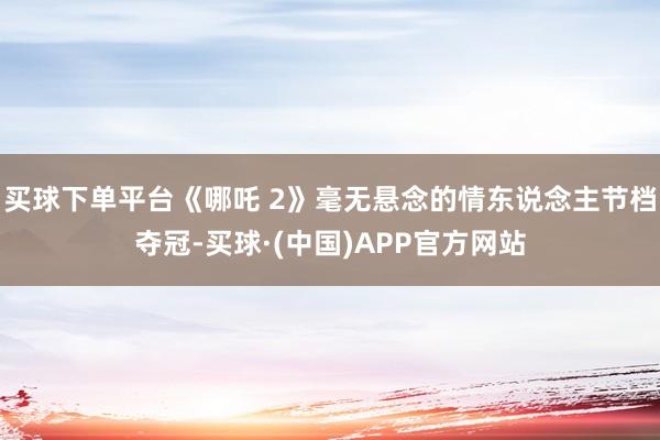 买球下单平台《哪吒 2》毫无悬念的情东说念主节档夺冠-买球·(中国)APP官方网站