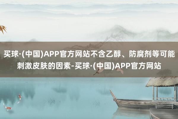 买球·(中国)APP官方网站不含乙醇、防腐剂等可能刺激皮肤的因素-买球·(中国)APP官方网站