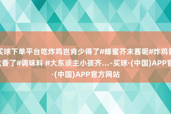 买球下单平台吃炸鸡岂肯少得了#蜂蜜芥末酱呢#炸鸡酱#妈呀太香了#调味料 #大东谈主小孩齐...-买球·(中国)APP官方网站