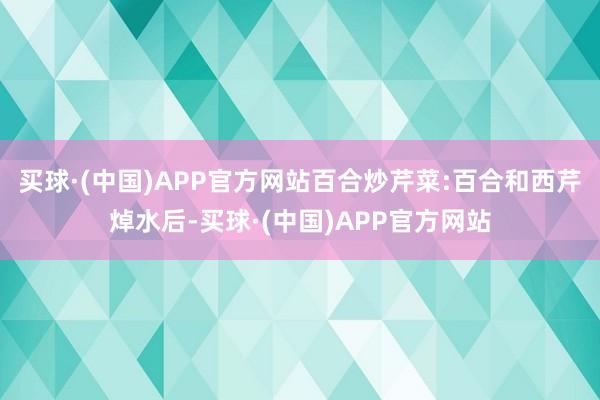 买球·(中国)APP官方网站百合炒芹菜:百合和西芹焯水后-买球·(中国)APP官方网站
