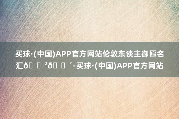 买球·(中国)APP官方网站伦敦东谈主御匾名汇🇲🇴-买球·(中国)APP官方网站