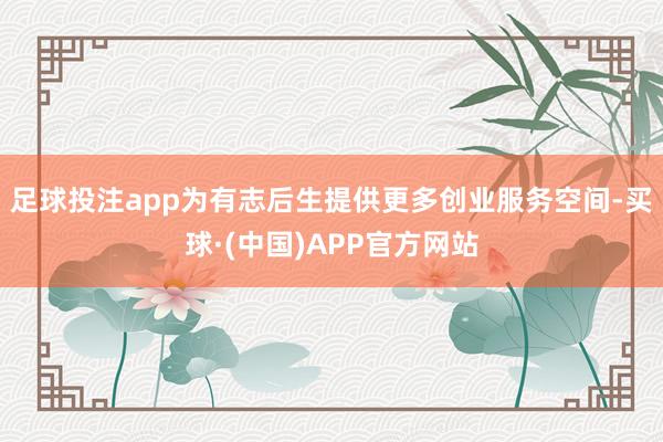 足球投注app为有志后生提供更多创业服务空间-买球·(中国)APP官方网站