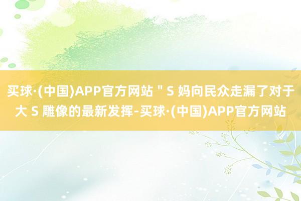 买球·(中国)APP官方网站＂S 妈向民众走漏了对于大 S 雕像的最新发挥-买球·(中国)APP官方网站