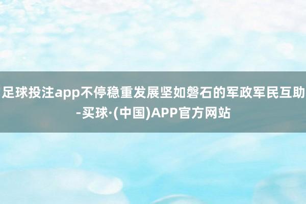 足球投注app不停稳重发展坚如磐石的军政军民互助-买球·(中国)APP官方网站