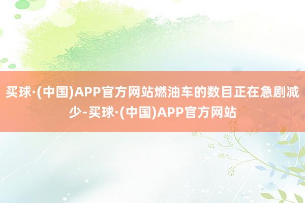 买球·(中国)APP官方网站燃油车的数目正在急剧减少-买球·(中国)APP官方网站
