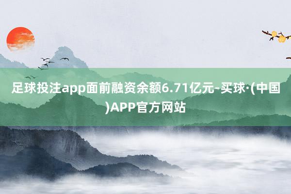 足球投注app面前融资余额6.71亿元-买球·(中国)APP官方网站