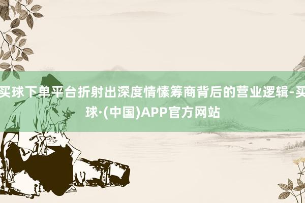 买球下单平台折射出深度情愫筹商背后的营业逻辑-买球·(中国)APP官方网站