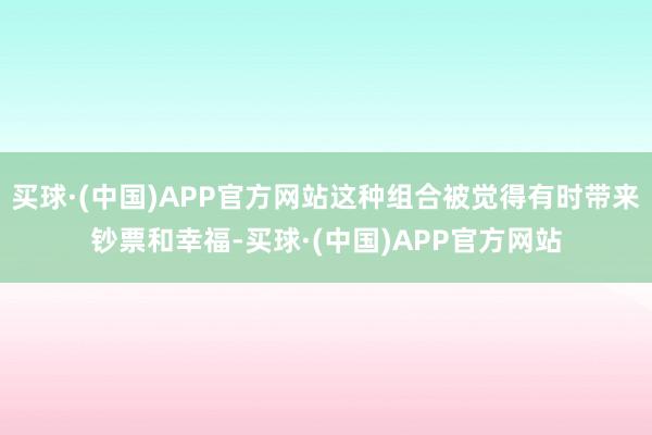 买球·(中国)APP官方网站这种组合被觉得有时带来钞票和幸福-买球·(中国)APP官方网站
