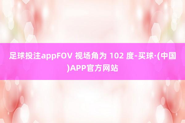 足球投注appFOV 视场角为 102 度-买球·(中国)APP官方网站