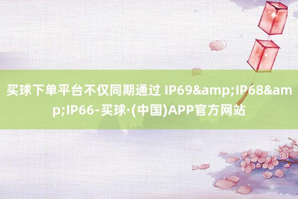 买球下单平台不仅同期通过 IP69&IP68&IP66-买球·(中国)APP官方网站