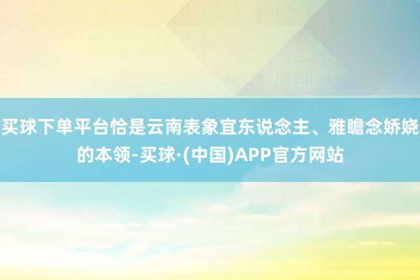买球下单平台恰是云南表象宜东说念主、雅瞻念娇娆的本领-买球·(中国)APP官方网站