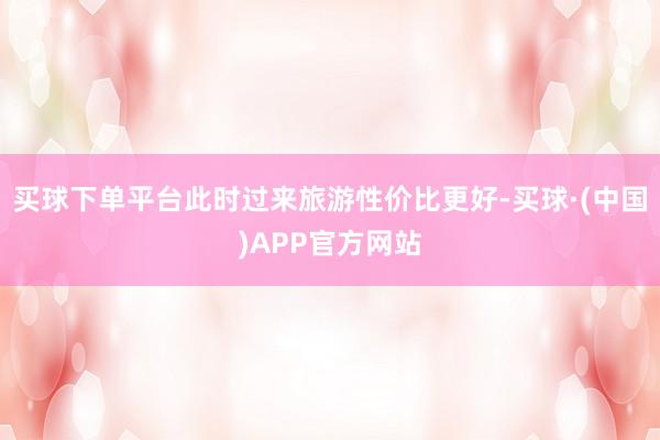 买球下单平台此时过来旅游性价比更好-买球·(中国)APP官方网站