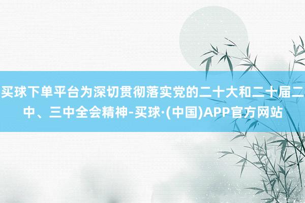 买球下单平台为深切贯彻落实党的二十大和二十届二中、三中全会精神-买球·(中国)APP官方网站