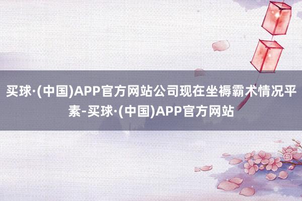 买球·(中国)APP官方网站公司现在坐褥霸术情况平素-买球·(中国)APP官方网站