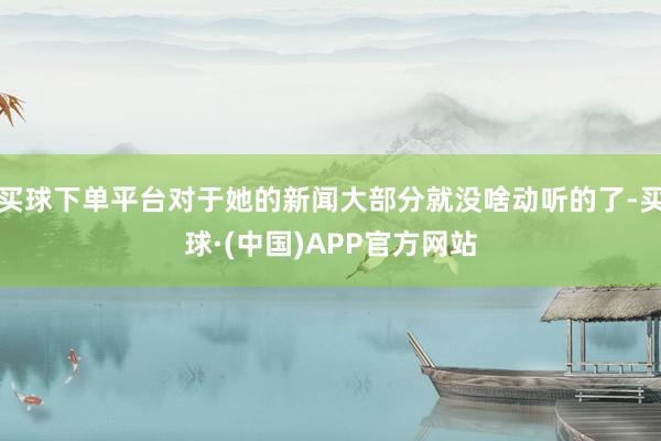 买球下单平台对于她的新闻大部分就没啥动听的了-买球·(中国)APP官方网站