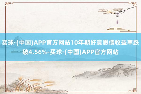 买球·(中国)APP官方网站10年期好意思债收益率跌破4.56%-买球·(中国)APP官方网站