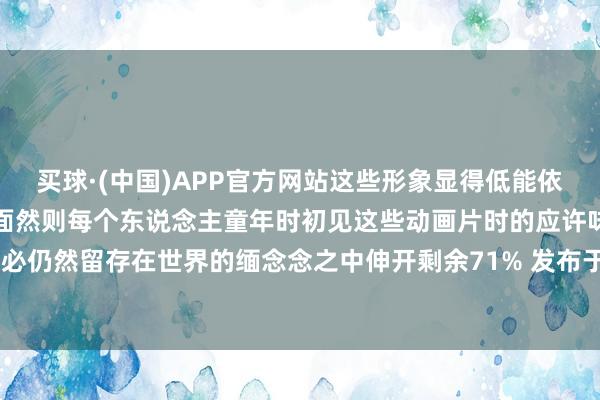 买球·(中国)APP官方网站这些形象显得低能依然东说念主物个性过于单面然则每个东说念主童年时初见这些动画片时的应许味说念念念必仍然留存在世界的缅念念之中伸开剩余71% 发布于：四川省-买球·(中国)APP官方网站