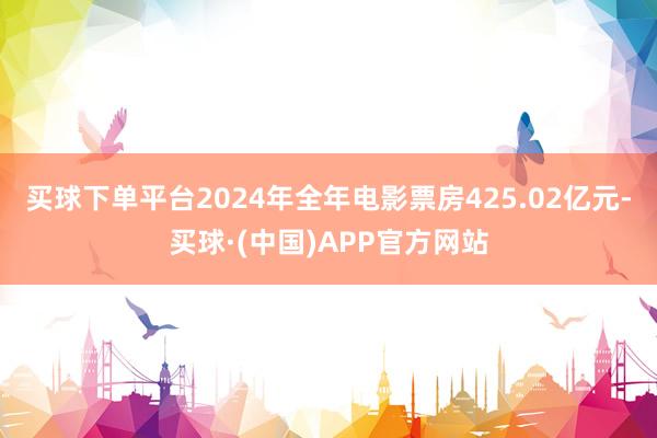 买球下单平台2024年全年电影票房425.02亿元-买球·(中国)APP官方网站